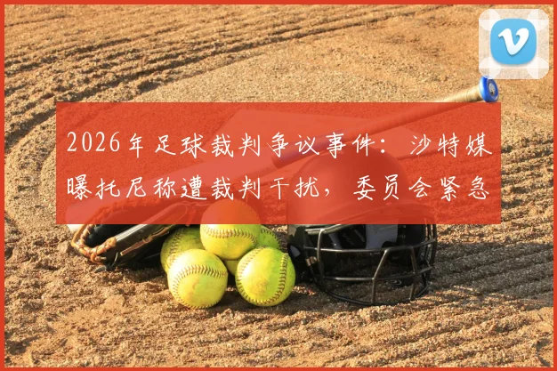 2026年足球裁判争议事件：沙特媒曝托尼称遭裁判干扰，委员会紧急调查内幕