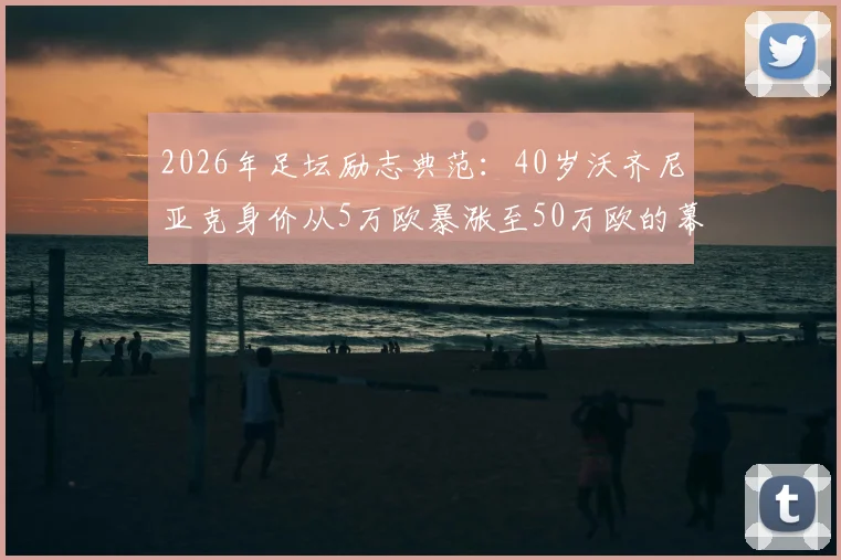 2026年足坛励志典范：40岁沃齐尼亚克身价从5万欧暴涨至50万欧的幕后故事与数据解析