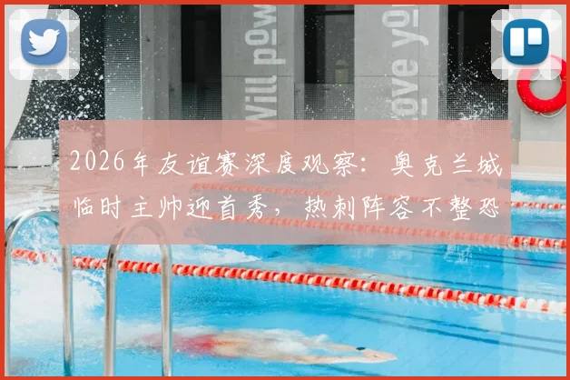 2026年友谊赛深度观察:奥克兰城临时主帅迎首秀,热刺阵容不整恐影响发挥,前瞻解析与关键看点