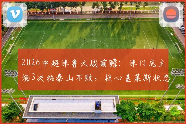 2026中超津鲁大战前瞻：津门虎主场3次抗泰山不败，核心基莱斯状态成关键，附历史交锋深度解析