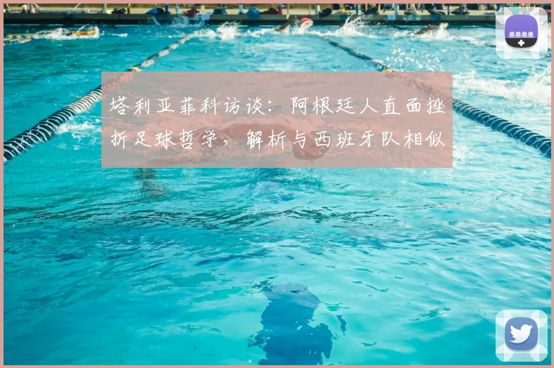 塔利亚菲科访谈：阿根廷人直面挫折足球哲学，解析与西班牙队相似战术风格的背后2026