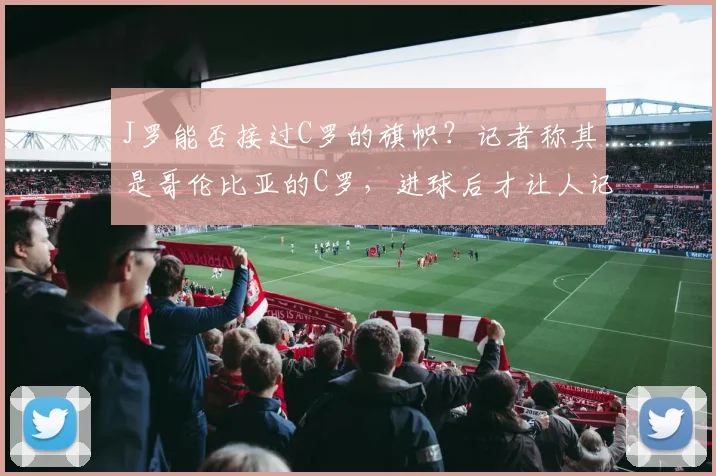 J罗能否接过C罗的旗帜?记者称其是哥伦比亚的C罗,进球后才让人记起C罗已41岁