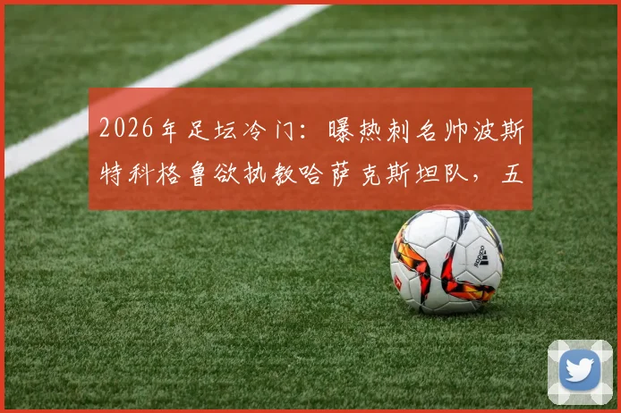 2026年足坛冷门:曝热刺名帅波斯特科格鲁欲执教哈萨克斯坦队,五百万欧年薪报价竟遭拒绝,原因深度剖析