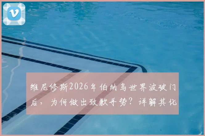 维尼修斯2026年伯纳乌世界波破门后，为何做出致歉手势？详解其化解主场嘘声的背后原因与经过