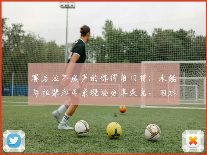 赛后泣不成声的佛得角门将:未能与祖辈和母亲现场分享荣光,泪水背后的2026年非洲杯梦想