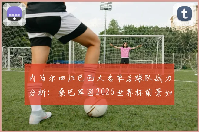 内马尔回归巴西大名单后球队战力分析:桑巴军团2026世界杯前景如何,阵容实力与夺冠可能性深度探讨