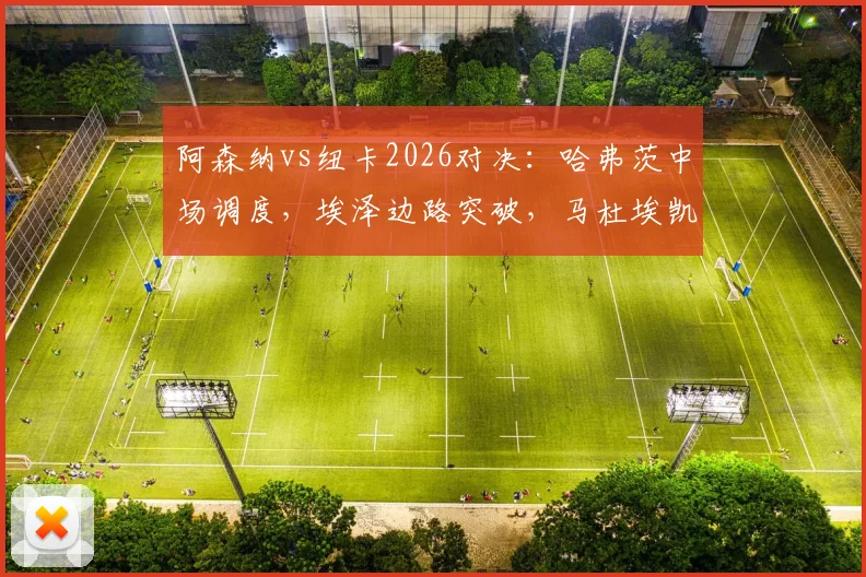 阿森纳vs纽卡2026对决:哈弗茨中场调度,埃泽边路突破,马杜埃凯首秀表现全解析,附萨卡替补登场战术价值评估