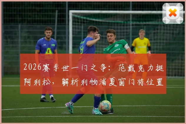 2026赛季世一门之争：范戴克力挺阿利松，解析利物浦夏窗门将位置变动与未来走向