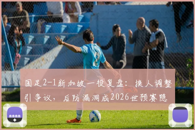 国足2-1新加坡一役复盘:换人调整引争议,后防漏洞成2026世预赛隐忧