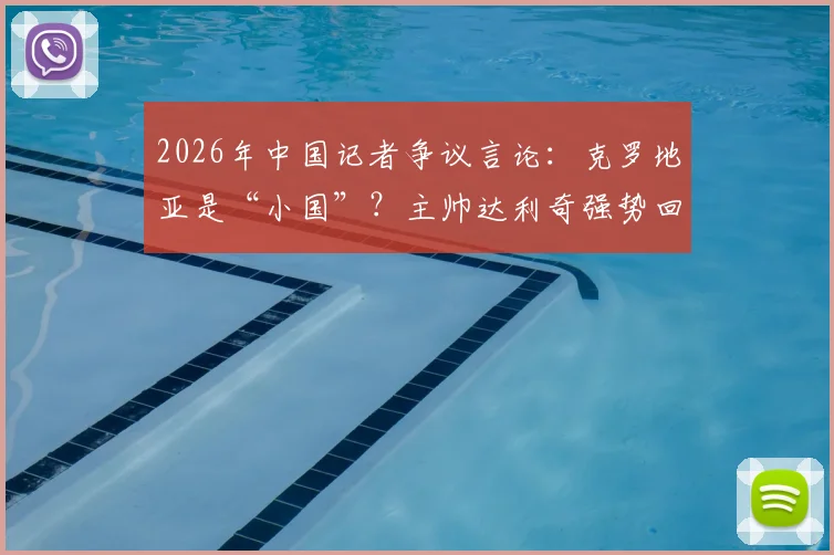 2026年中国记者争议言论:克罗地亚是“小国”?主帅达利奇强势回应,人口少不等于足球弱
