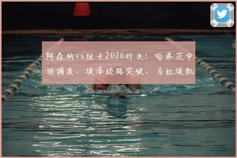 阿森纳vs纽卡2026对决：哈弗茨中场调度，埃泽边路突破，马杜埃凯首秀表现全解析，附萨卡替补登场战术价值评估