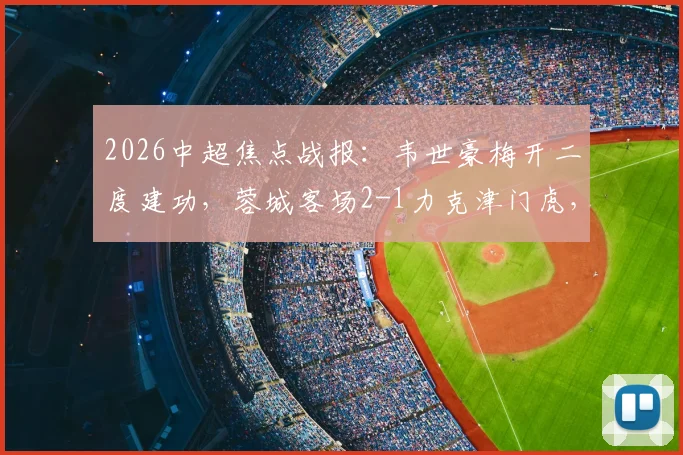 2026中超焦点战报:韦世豪梅开二度建功,蓉城客场2-1力克津门虎,王献钧破门难挽败局