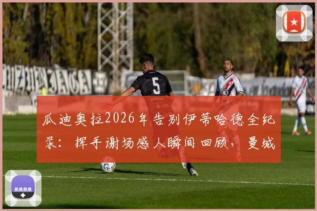 瓜迪奥拉2026年告别伊蒂哈德全纪录：挥手谢场感人瞬间回顾，曼城一个时代的终结