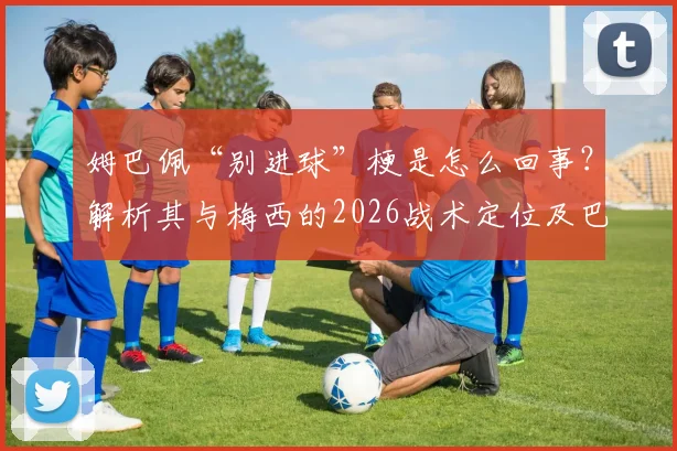 姆巴佩“别进球”梗是怎么回事?解析其与梅西的2026战术定位及巴黎内部传闻