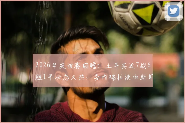 2026年友谊赛前瞻：土耳其近7战6胜1平状态火热，委内瑞拉换血新军能否制造冷门？