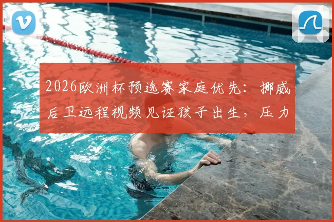 2026欧洲杯预选赛家庭优先：挪威后卫远程视频见证孩子出生，压力真给到队友多库了吗？——职业球员赛场外的两难抉择