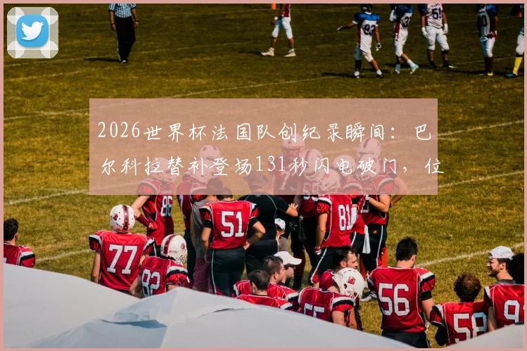 2026世界杯法国队创纪录瞬间:巴尔科拉替补登场131秒闪电破门,位列队史第二快进球