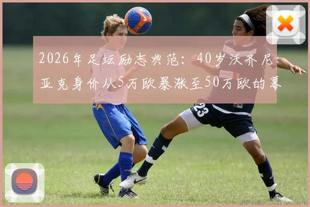 2026年足坛励志典范:40岁沃齐尼亚克身价从5万欧暴涨至50万欧的幕后故事与数据解析