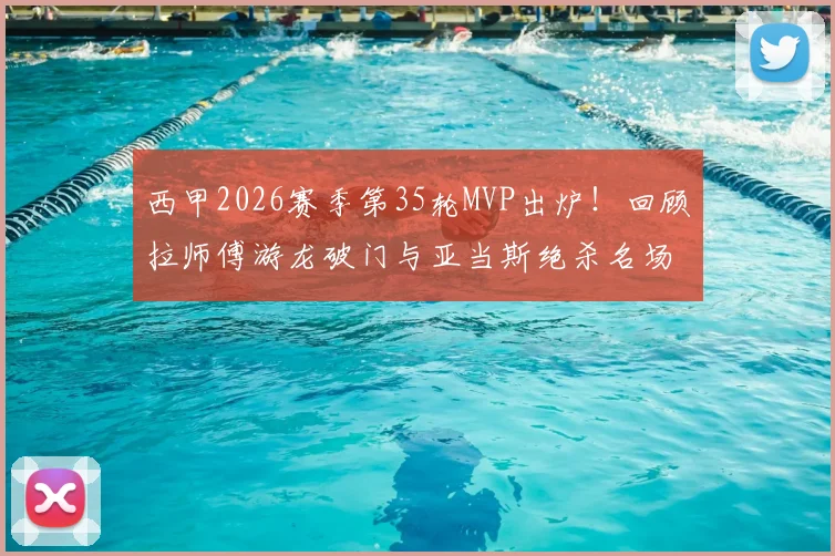 西甲2026赛季第35轮MVP出炉！回顾拉师傅游龙破门与亚当斯绝杀名场面