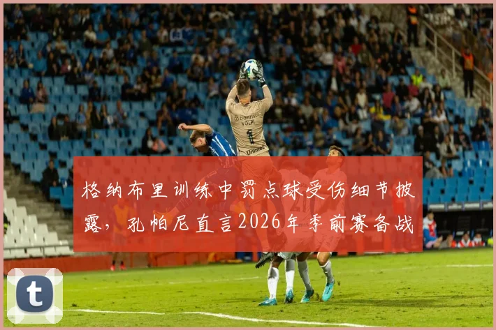 格纳布里训练中罚点球受伤细节披露，孔帕尼直言2026年季前赛备战时遭遇不幸