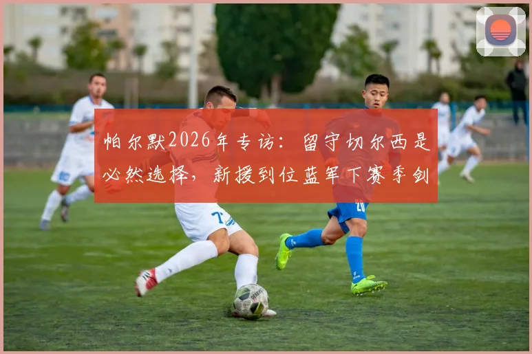 帕尔默2026年专访：留守切尔西是必然选择，新援到位蓝军下赛季剑指冠军