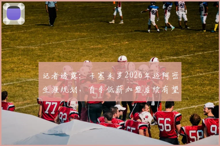 记者透露:卡塞米罗2026年迈阿密生涯规划,首季低薪加盟后续有望转为指定球员合同