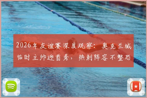 2026年友谊赛深度观察：奥克兰城临时主帅迎首秀，热刺阵容不整恐影响发挥，前瞻解析与关键看点