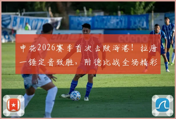 申花2026赛季首次击败海港！拉唐一锤定音致胜，附德比战全场精彩回放与分析