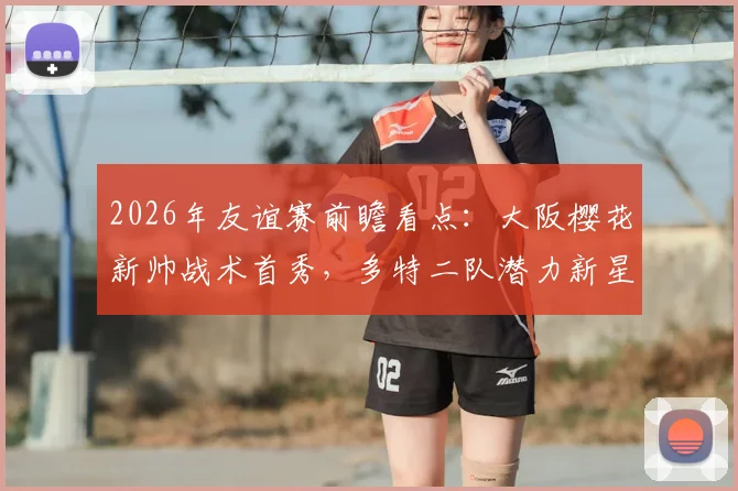 2026年友谊赛前瞻看点:大阪樱花新帅战术首秀,多特二队潜力新星迎重大考验