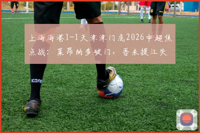 上海海港1-1天津津门虎2026中超焦点战：莱昂纳多破门，吾米提江失误送点全解析