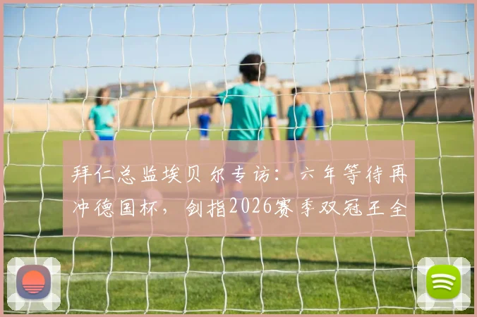 拜仁总监埃贝尔专访：六年等待再冲德国杯，剑指2026赛季双冠王全解析