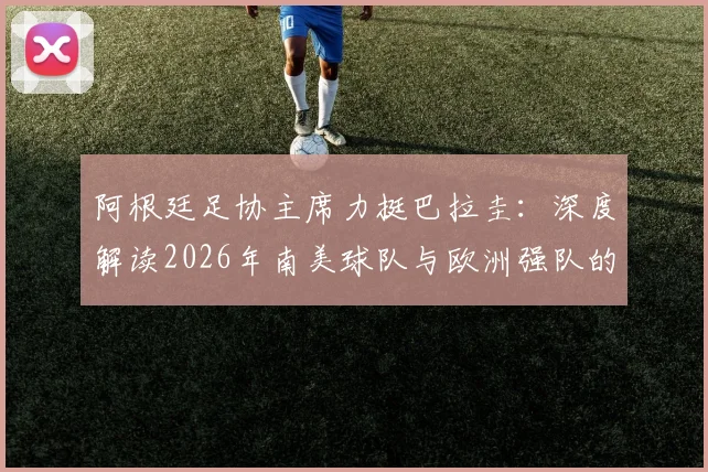 阿根廷足协主席力挺巴拉圭:深度解读2026年南美球队与欧洲强队的真实战力对比