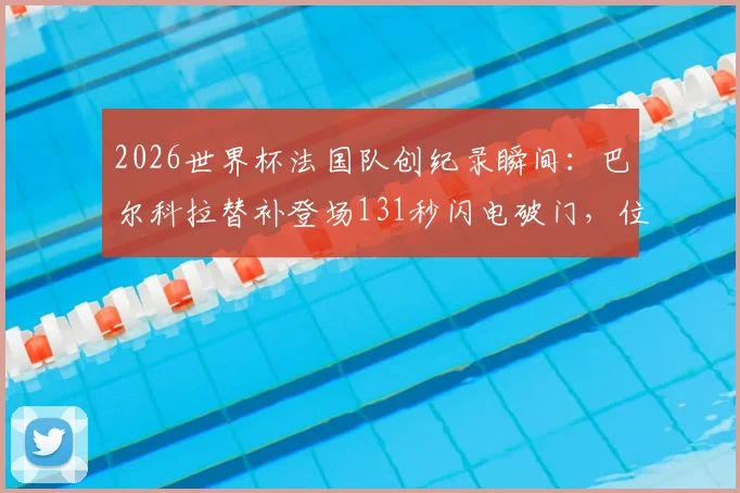 2026世界杯法国队创纪录瞬间：巴尔科拉替补登场131秒闪电破门，位列队史第二快进球