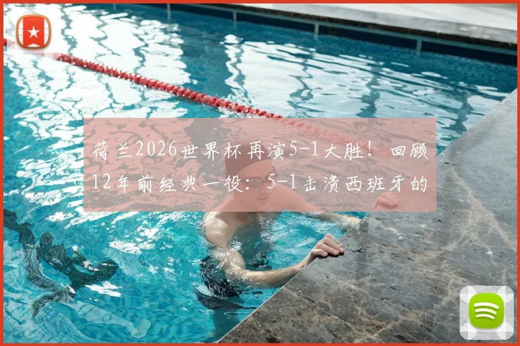 荷兰2026世界杯再演5-1大胜!回顾12年前经典一役:5-1击溃西班牙的战术复盘与启示