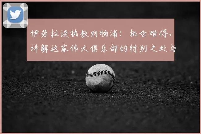 伊劳拉谈执教利物浦：机会难得，详解这家伟大俱乐部的特别之处与未来挑战