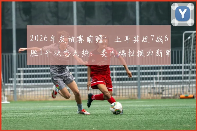 2026年友谊赛前瞻:土耳其近7战6胜1平状态火热,委内瑞拉换血新军能否制造冷门?