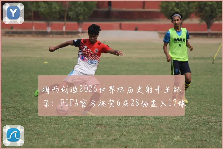 梅西创造2026世界杯历史射手王纪录：FIFA官方祝贺6届28场轰入17球，解析传奇数据与生涯成就
