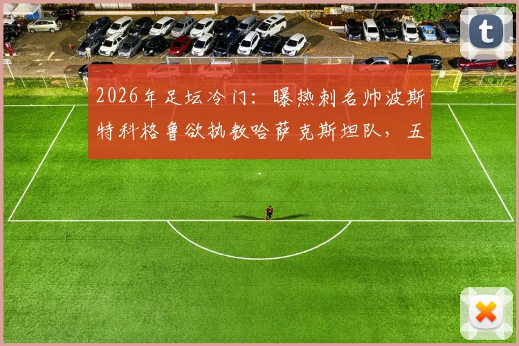 2026年足坛冷门：曝热刺名帅波斯特科格鲁欲执教哈萨克斯坦队，五百万欧年薪报价竟遭拒绝，原因深度剖析