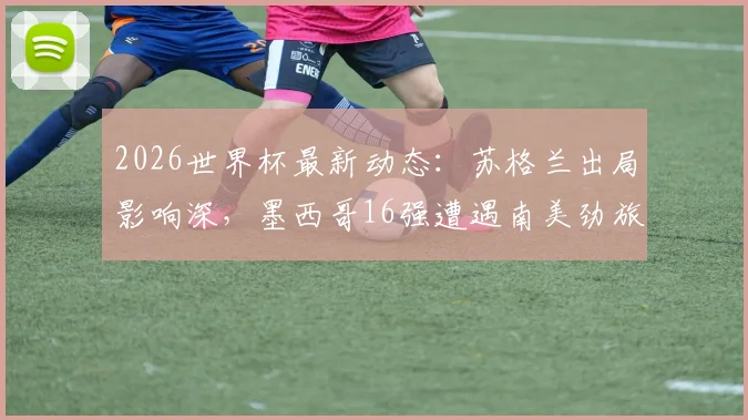 2026世界杯最新动态：苏格兰出局影响深，墨西哥16强遭遇南美劲旅厄瓜多尔