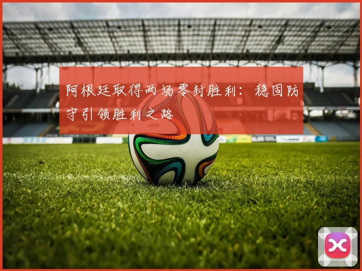 阿根廷取得两场零封胜利：稳固防守引领胜利之路