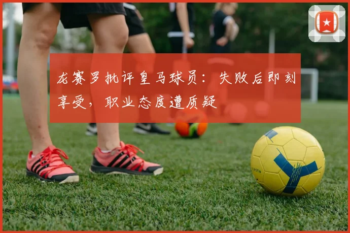 龙赛罗批评皇马球员：失败后即刻享受，职业态度遭质疑