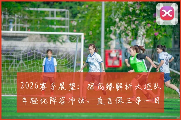 2026赛季展望：宿茂臻解析大连队年轻化阵容冲劲，直言保三争一目标明确