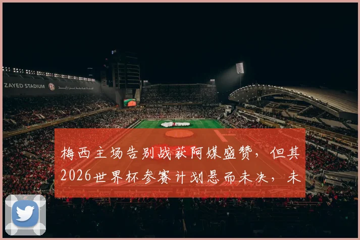 梅西主场告别战获阿媒盛赞,但其2026世界杯参赛计划悬而未决,未来动向深度分析