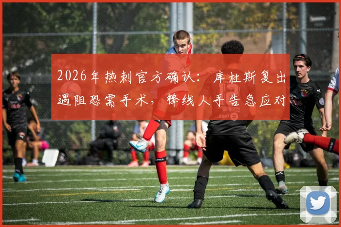 2026年热刺官方确认：库杜斯复出遇阻恐需手术，锋线人手告急应对方案解读