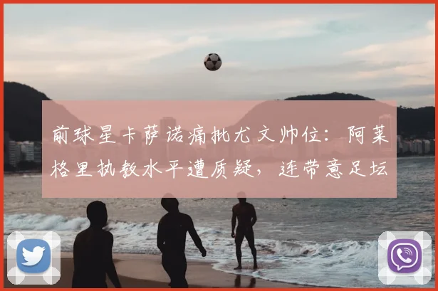 前球星卡萨诺痛批尤文帅位:阿莱格里执教水平遭质疑,连带意足坛风气引担忧(2026)