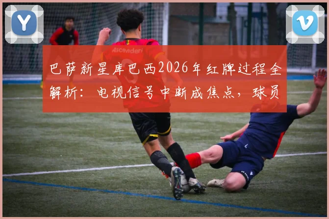 巴萨新星库巴西2026年红牌过程全解析：电视信号中断成焦点，球员争议判罚引热议