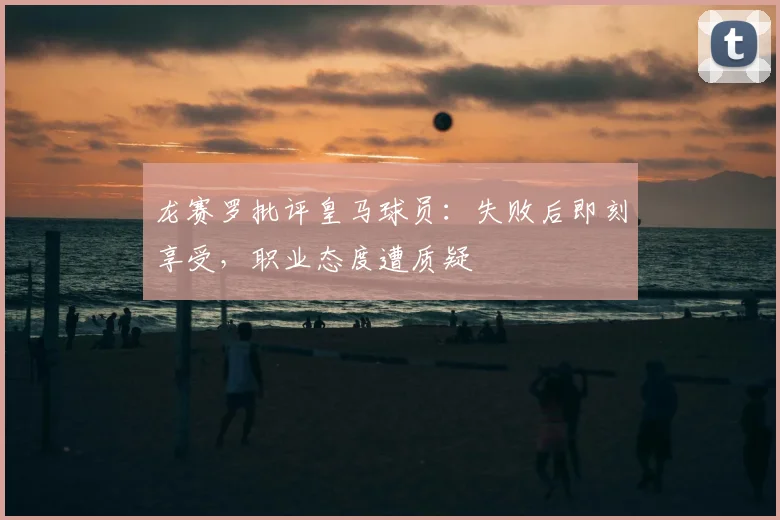 龙赛罗批评皇马球员:失败后即刻享受,职业态度遭质疑