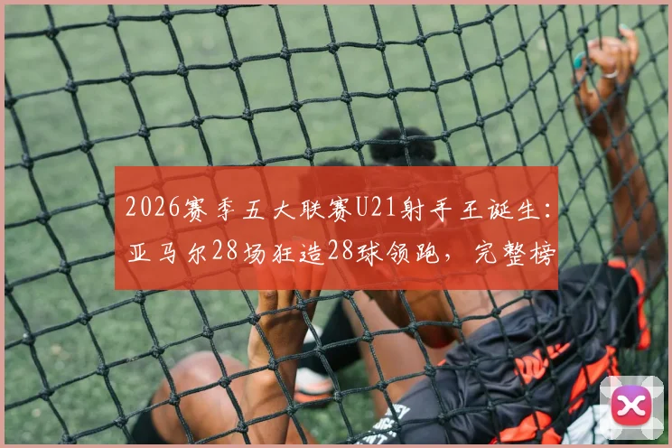 2026赛季五大联赛U21射手王诞生：亚马尔28场狂造28球领跑，完整榜单及球员数据分析