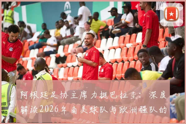 阿根廷足协主席力挺巴拉圭：深度解读2026年南美球队与欧洲强队的真实战力对比