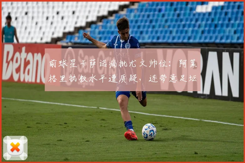 前球星卡萨诺痛批尤文帅位：阿莱格里执教水平遭质疑，连带意足坛风气引担忧（2026）